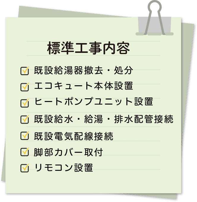 標準工事内容 既設給湯器撤去・処分エコキュート本体設置ヒートポンプユニット設置既設給水・給湯・排水配管接続既設電気配線接続脚部カバー取付リモコン設置